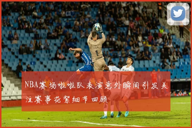 NBA赛场啦啦队表演意外瞬间引发关注赛事花絮细节回顾