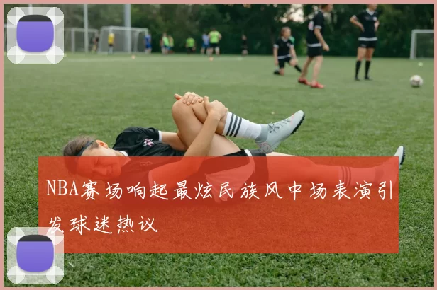 NBA赛场响起最炫民族风中场表演引发球迷热议