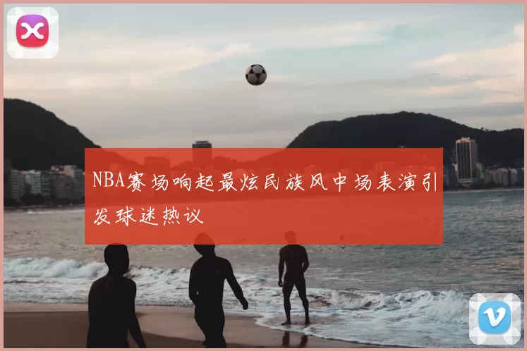 NBA赛场响起最炫民族风中场表演引发球迷热议
