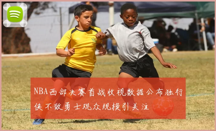 NBA西部决赛首战收视数据公布独行侠不敌勇士观众规模引关注