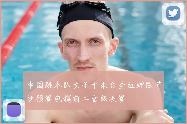 中国跳水队女子十米台全红婵陈芋汐预赛包揽前二晋级决赛